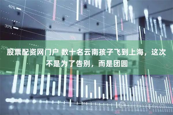 股票配资网门户 数十名云南孩子飞到上海，这次不是为了告别，而是团圆