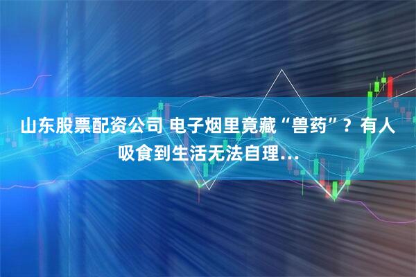 山东股票配资公司 电子烟里竟藏“兽药”？有人吸食到生活无法自理…