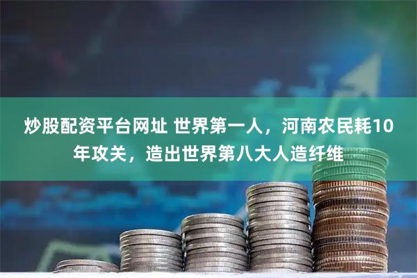 炒股配资平台网址 世界第一人，河南农民耗10年攻关，造出世界第八大人造纤维